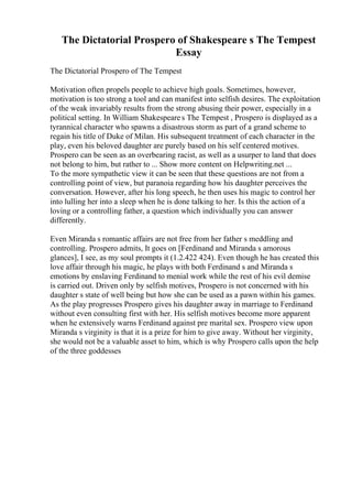 The Dictatorial Prospero of Shakespeare s The Tempest
Essay
The Dictatorial Prospero of The Tempest
Motivation often propels people to achieve high goals. Sometimes, however,
motivation is too strong a tool and can manifest into selfish desires. The exploitation
of the weak invariably results from the strong abusing their power, especially in a
political setting. In William Shakespeare s The Tempest , Prospero is displayed as a
tyrannical character who spawns a disastrous storm as part of a grand scheme to
regain his title of Duke of Milan. His subsequent treatment of each character in the
play, even his beloved daughter are purely based on his self centered motives.
Prospero can be seen as an overbearing racist, as well as a usurper to land that does
not belong to him, but rather to ... Show more content on Helpwriting.net ...
To the more sympathetic view it can be seen that these questions are not from a
controlling point of view, but paranoia regarding how his daughter perceives the
conversation. However, after his long speech, he then uses his magic to control her
into lulling her into a sleep when he is done talking to her. Is this the action of a
loving or a controlling father, a question which individually you can answer
differently.
Even Miranda s romantic affairs are not free from her father s meddling and
controlling. Prospero admits, It goes on [Ferdinand and Miranda s amorous
glances], I see, as my soul prompts it (1.2.422 424). Even though he has created this
love affair through his magic, he plays with both Ferdinand s and Miranda s
emotions by enslaving Ferdinand to menial work while the rest of his evil demise
is carried out. Driven only by selfish motives, Prospero is not concerned with his
daughter s state of well being but how she can be used as a pawn within his games.
As the play progresses Prospero gives his daughter away in marriage to Ferdinand
without even consulting first with her. His selfish motives become more apparent
when he extensively warns Ferdinand against pre marital sex. Prospero view upon
Miranda s virginity is that it is a prize for him to give away. Without her virginity,
she would not be a valuable asset to him, which is why Prospero calls upon the help
of the three goddesses
 
