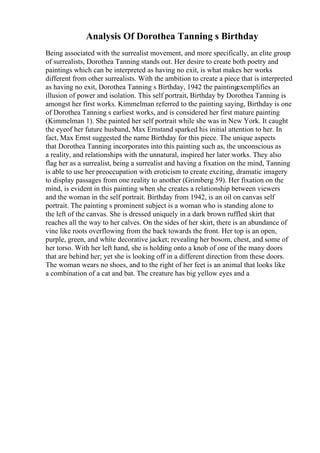 Analysis Of Dorothea Tanning s Birthday
Being associated with the surrealist movement, and more specifically, an elite group
of surrealists, Dorothea Tanning stands out. Her desire to create both poetry and
paintings which can be interpreted as having no exit, is what makes her works
different from other surrealists. With the ambition to create a piece that is interpreted
as having no exit, Dorothea Tanning s Birthday, 1942 the paintingexemplifies an
illusion of power and isolation. This self portrait, Birthday by Dorothea Tanning is
amongst her first works. Kimmelman referred to the painting saying, Birthday is one
of Dorothea Tanning s earliest works, and is considered her first mature painting
(Kimmelman 1). She painted her self portrait while she was in New York. It caught
the eyeof her future husband, Max Ernstand sparked his initial attention to her. In
fact, Max Ernst suggested the name Birthday for this piece. The unique aspects
that Dorothea Tanning incorporates into this painting such as, the unconscious as
a reality, and relationships with the unnatural, inspired her later works. They also
flag her as a surrealist, being a surrealist and having a fixation on the mind, Tanning
is able to use her preoccupation with eroticism to create exciting, dramatic imagery
to display passages from one reality to another (Grimberg 59). Her fixation on the
mind, is evident in this painting when she creates a relationship between viewers
and the woman in the self portrait. Birthday from 1942, is an oil on canvas self
portrait. The painting s prominent subject is a woman who is standing alone to
the left of the canvas. She is dressed uniquely in a dark brown ruffled skirt that
reaches all the way to her calves. On the sides of her skirt, there is an abundance of
vine like roots overflowing from the back towards the front. Her top is an open,
purple, green, and white decorative jacket; revealing her bosom, chest, and some of
her torso. With her left hand, she is holding onto a knob of one of the many doors
that are behind her; yet she is looking off in a different direction from these doors.
The woman wears no shoes, and to the right of her feet is an animal that looks like
a combination of a cat and bat. The creature has big yellow eyes and a
 