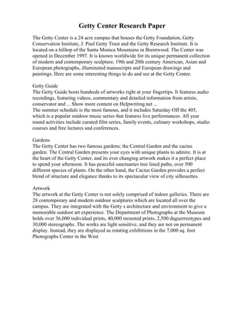 Getty Center Research Paper
The Getty Center is a 24 acre campus that houses the Getty Foundation, Getty
Conservation Institute, J. Paul Getty Trust and the Getty Research Institute. It is
located on a hilltop of the Santa Monica Mountains in Brentwood. The Center was
opened in December 1997. It is known worldwide for its unique permanent collection
of modern and contemporary sculpture, 19th and 20th century American, Asian and
European photographs, illuminated manuscripts and European drawings and
paintings. Here are some interesting things to do and see at the Getty Center.
Getty Guide
The Getty Guide hosts hundreds of artworks right at your fingertips. It features audio
recordings, featuring videos, commentary and detailed information from artists,
conservator and ... Show more content on Helpwriting.net ...
The summer schedule is the most famous, and it includes Saturday Off the 405,
which is a popular outdoor music series that features live performances. All year
round activities include curated film series, family events, culinary workshops, studio
courses and free lectures and conferences.
Gardens
The Getty Center has two famous gardens; the Central Garden and the cactus
garden. The Central Garden presents your eyes with unique plants to admire. It is at
the heart of the Getty Center, and its ever changing artwork makes it a perfect place
to spend your afternoon. It has peaceful sanctuaries tree lined paths, over 500
different species of plants. On the other hand, the Cactus Garden provides a perfect
blend of structure and elegance thanks to its spectacular view of city silhouettes.
Artwork
The artwork at the Getty Center is not solely comprised of indoor galleries. There are
28 contemporary and modern outdoor sculptures which are located all over the
campus. They are integrated with the Getty s architecture and environment to give a
memorable outdoor art experience. The Department of Photographs at the Museum
holds over 36,000 individual prints, 40,000 mounted prints, 2,500 daguerreotypes and
30,000 stereographs. The works are light sensitive, and they are not on permanent
display. Instead, they are displayed as rotating exhibitions in the 7,000 sq. foot
Photographs Center in the West
 