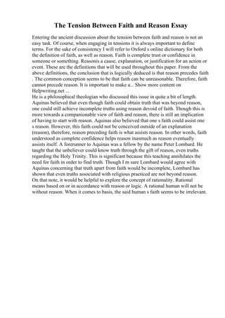 The Tension Between Faith and Reason Essay
Entering the ancient discussion about the tension between faith and reason is not an
easy task. Of course, when engaging in tensions it is always important to define
terms. For the sake of consistency I will refer to Oxford s online dictionary for both
the definition of faith, as well as reason. Faith is complete trust or confidence in
someone or something. Reasonis a cause, explanation, or justification for an action or
event. These are the definitions that will be used throughout this paper. From the
above definitions, the conclusion that is logically deduced is that reason precedes faith
. The common conception seems to be that faith can be unreasonable. Therefore, faith
cannot precede reason. It is important to make a... Show more content on
Helpwriting.net ...
He is a philosophical theologian who discussed this issue in quite a bit of length.
Aquinas believed that even though faith could obtain truth that was beyond reason,
one could still achieve incomplete truths using reason devoid of faith. Though this is
more towards a companionable view of faith and reason, there is still an implication
of having to start with reason. Aquinas also believed that one s faith could assist one
s reason. However, this faith could not be conceived outside of an explanation
(reason), therefore, reason preceding faith is what assists reason. In other words, faith
understood as complete confidence helps reason inasmuch as reason eventually
assists itself. A forerunner to Aquinas was a fellow by the name Peter Lombard. He
taught that the unbeliever could know truth through the gift of reason, even truths
regarding the Holy Trinity. This is significant because this teaching annihilates the
need for faith in order to find truth. Though I m sure Lombard would agree with
Aquinas concerning that truth apart from faith would be incomplete, Lombard has
shown that even truths associated with religious practiced are not beyond reason.
On that note, it would be helpful to explore the concept of rationality. Rational
means based on or in accordance with reason or logic. A rational human will not be
without reason. When it comes to basis, the said human s faith seems to be irrelevant.
 