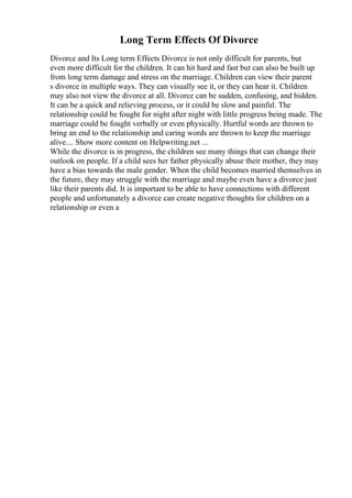 Long Term Effects Of Divorce
Divorce and Its Long term Effects Divorce is not only difficult for parents, but
even more difficult for the children. It can hit hard and fast but can also be built up
from long term damage and stress on the marriage. Children can view their parent
s divorce in multiple ways. They can visually see it, or they can hear it. Children
may also not view the divorce at all. Divorce can be sudden, confusing, and hidden.
It can be a quick and relieving process, or it could be slow and painful. The
relationship could be fought for night after night with little progress being made. The
marriage could be fought verbally or even physically. Hurtful words are thrown to
bring an end to the relationship and caring words are thrown to keep the marriage
alive.... Show more content on Helpwriting.net ...
While the divorce is in progress, the children see many things that can change their
outlook on people. If a child sees her father physically abuse their mother, they may
have a bias towards the male gender. When the child becomes married themselves in
the future, they may struggle with the marriage and maybe even have a divorce just
like their parents did. It is important to be able to have connections with different
people and unfortunately a divorce can create negative thoughts for children on a
relationship or even a
 