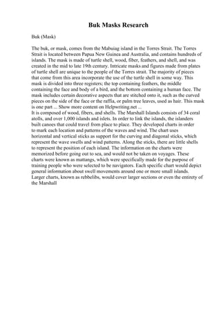 Buk Masks Research
Buk (Mask)
The buk, or mask, comes from the Mabuiag island in the Torres Strait. The Torres
Strait is located between Papua New Guinea and Australia, and contains hundreds of
islands. The mask is made of turtle shell, wood, fiber, feathers, and shell, and was
created in the mid to late 19th century. Intricate masks and figures made from plates
of turtle shell are unique to the people of the Torres strait. The majority of pieces
that come from this area incorporate the use of the turtle shell in some way. This
mask is divided into three registers; the top containing feathers, the middle
containing the face and body of a bird, and the bottom containing a human face. The
mask includes certain decorative aspects that are stitched onto it, such as the curved
pieces on the side of the face or the raffia, or palm tree leaves, used as hair. This mask
is one part ... Show more content on Helpwriting.net ...
It is composed of wood, fibers, and shells. The Marshall Islands consists of 34 coral
atolls, and over 1,000 islands and islets. In order to link the islands, the islanders
built canoes that could travel from place to place. They developed charts in order
to mark each location and patterns of the waves and wind. The chart uses
horizontal and vertical sticks as support for the curving and diagonal sticks, which
represent the wave swells and wind patterns. Along the sticks, there are little shells
to represent the position of each island. The information on the charts were
memorized before going out to sea, and would not be taken on voyages. These
charts were known as mattangs, which were specifically made for the purpose of
training people who were selected to be navigators. Each specific chart would depict
general information about swell movements around one or more small islands.
Larger charts, known as rebbelibs, would cover larger sections or even the entirety of
the Marshall
 
