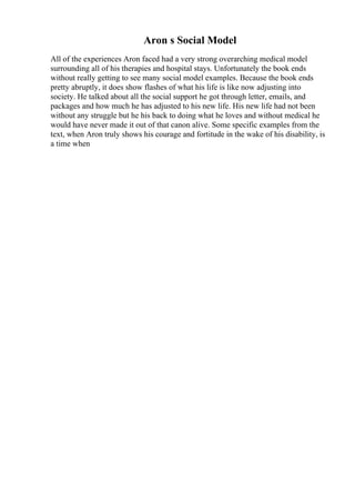 Aron s Social Model
All of the experiences Aron faced had a very strong overarching medical model
surrounding all of his therapies and hospital stays. Unfortunately the book ends
without really getting to see many social model examples. Because the book ends
pretty abruptly, it does show flashes of what his life is like now adjusting into
society. He talked about all the social support he got through letter, emails, and
packages and how much he has adjusted to his new life. His new life had not been
without any struggle but he his back to doing what he loves and without medical he
would have never made it out of that canon alive. Some specific examples from the
text, when Aron truly shows his courage and fortitude in the wake of his disability, is
a time when
 