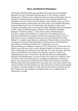 Race and Richard Rodriguez
140 Chapter 4 Definition Blaxicans and Other Reinvented Americans Richard
Rodriguez The son of immigrant Mexican parents in San Francisco, Richard
Rodriguez (b. 1944) grew up in a Mexican American section of Sacramento. He was
educated in Catholic grammar and high schools, and he attended Stanford and
Columbia universities, where he took a bachelor s and a master s degree, as well as
the Warburg Institute in Great Britain. He is the winner of a Fulbright Fellowship, a
National Endowment for the Arts Fellowship, and a Peabody Award, which
recognizes outstanding work in the electronic media. Rodriguez achieved recognition
in 1981, when he published Hunger of Memory: The Education of Richard
Rodriguez. The book includes a... Show more content on Helpwriting.net ...
Why does it admit so little reference to anyone else? I am speaking to you in
American English that was taught me by Irish nuns immigrant women. I wear an
Indian face; I answer to a Spanish surname as well as this California first name,
Richard. You might wonder about the complexity of historical factors, the collision
of centuries, that creates Richard Rodriguez. My brownness is the illustration of
that collision, or the bland memorial of it. I stand before you as an
ImpureAmerican, an Ambiguous American. In the 19th century, Texans used to say
that the reason Mexicans were so easily defeated in battle was because we were so
dilute, being neither pure Indian nor pure Spaniard. Yet, at the same time, Mexicans
used to say that Mexico, the country of my ancestry, joined two worlds, two
competing armies. JosГ© Vasconcelos, the Mexican educator and philosopher,
famously described Mexicans as la raza cГіsmica, the cosmic race. In Mexico what
one finds as early as the 18th century is a predominant population of mixed race
people. Also, once the slave had been freed in Mexico, the incidence of marriage
between Indian and African people there was greater than in any other country in the
Americas and has not been equaled since. Race mixture has not been a point of pride
in America. Americans speak more easily about diversity than we do about the fact
that I might marry your daughter; you might become we; we might become us.
America has so readily
 