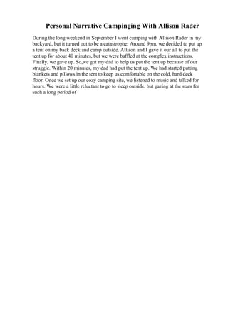Personal Narrative Campinging With Allison Rader
During the long weekend in September I went camping with Allison Rader in my
backyard, but it turned out to be a catastrophe. Around 9pm, we decided to put up
a tent on my back deck and camp outside. Allison and I gave it our all to put the
tent up for about 40 minutes, but we were baffled at the complex instructions.
Finally, we gave up. So,we got my dad to help us put the tent up because of our
struggle. Within 20 minutes, my dad had put the tent up. We had started putting
blankets and pillows in the tent to keep us comfortable on the cold, hard deck
floor. Once we set up our cozy camping site, we listened to music and talked for
hours. We were a little reluctant to go to sleep outside, but gazing at the stars for
such a long period of
 