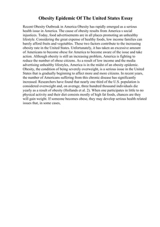 Obesity Epidemic Of The United States Essay
Recent Obesity Outbreak in America Obesity has rapidly emerged as a serious
health issue in America. The cause of obesity results from America s social
injustices. Today, food advertisements are in all places promoting an unhealthy
lifestyle. Considering the great expense of healthy foods, low income families can
barely afford fruits and vegetables. These two factors contribute to the increasing
obesity rate in the United States. Unfortunately, it has taken an excessive amount
of Americans to become obese for America to become aware of the issue and take
action. Although obesity is still an increasing problem, America is fighting to
reduce the number of obese citizens. As a result of low income and the media
advertising unhealthy lifestyles, America is in the midst of an obesity epidemic.
Obesity, the condition of being severely overweight, is a serious issue in the United
States that is gradually beginning to affect more and more citizens. In recent years,
the number of Americans suffering from this chronic disease has significantly
increased. Researchers have found that nearly one third of the U.S. population is
considered overweight and, on average, three hundred thousand individuals die
yearly as a result of obesity (Hollands et al. 2). When one participates in little to no
physical activity and their diet consists mostly of high fat foods, chances are they
will gain weight. If someone becomes obese, they may develop serious health related
issues that, in some cases,
 