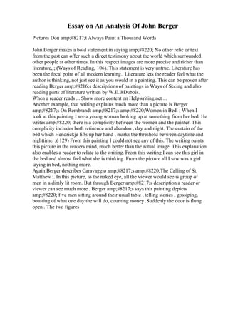 Essay on An Analysis Of John Berger
Pictures Don amp;#8217;t Always Paint a Thousand Words
John Berger makes a bold statement in saying amp;#8220; No other relic or text
from the past can offer such a direct testimony about the world which surrounded
other people at other times. In this respect images are more precise and richer than
literature, ; (Ways of Reading, 106). This statement is very untrue. Literature has
been the focal point of all modern learning.. Literature lets the reader feel what the
author is thinking, not just see it as you would in a painting. This can be proven after
reading Berger amp;#8216;s descriptions of paintings in Ways of Seeing and also
reading parts of literature written by W.E.BDubois.
When a reader reads ... Show more content on Helpwriting.net ...
Another example, that writing explains much more than a picture is Berger
amp;#8217;s On Rembrandt amp;#8217;s amp;#8220;Women in Bed. ; When I
look at this painting I see a young woman looking up at something from her bed. He
writes amp;#8220; there is a complicity between the women and the painter. This
complicity includes both retinence and abandon , day and night. The curtain of the
bed which Hendrickje lifts up her hand , marks the threshold between daytime and
nighttime. ;( 129) From this painting I could not see any of this. The writing paints
this picture in the readers mind, much better than the actual image. This explanation
also enables a reader to relate to the writing. From this writing I can see this girl in
the bed and almost feel what she is thinking. From the picture all I saw was a girl
laying in bed, nothing more.
Again Berger describes Caravaggio amp;#8217;s amp;#8220;The Calling of St.
Matthew ;. In this picture, to the naked eye, all the viewer would see is group of
men in a dimly lit room. But through Berger amp;#8217;s description a reader or
viewer can see much more . Berger amp;#8217;s says this painting depicts
amp;#8220; five men sitting around their usual table , telling stories , gossiping,
boasting of what one day the will do, counting money .Suddenly the door is flung
open . The two figures
 