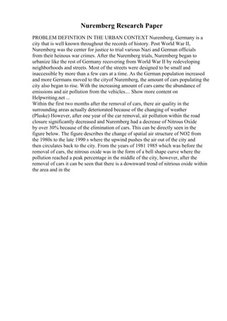 Nuremberg Research Paper
PROBLEM DEFINTION IN THE URBAN CONTEXT Nuremberg, Germany is a
city that is well known throughout the records of history. Post World War II,
Nuremberg was the center for justice to trial various Nazi and German officials
from their heinous war crimes. After the Nuremberg trials, Nuremberg began to
urbanize like the rest of Germany recovering from World War II by redeveloping
neighborhoods and streets. Most of the streets were designed to be small and
inaccessible by more than a few cars at a time. As the German population increased
and more Germans moved to the cityof Nuremberg, the amount of cars populating the
city also began to rise. With the increasing amount of cars came the abundance of
emissions and air pollution from the vehicles.... Show more content on
Helpwriting.net ...
Within the first two months after the removal of cars, there air quality in the
surrounding areas actually deteriorated because of the changing of weather
(Pluske) However, after one year of the car removal, air pollution within the road
closure significantly decreased and Nuremberg had a decrease of Nitrous Oxide
by over 30% because of the elimination of cars. This can be directly seen in the
figure below. The figure describes the change of spatial air structure of NO2 from
the 1980s to the late 1990 s where the upwind pushes the air out of the city and
then circulates back to the city. From the years of 1981 1985 which was before the
removal of cars, the nitrous oxide was in the form of a bell shape curve where the
pollution reached a peak percentage in the middle of the city, however, after the
removal of cars it can be seen that there is a downward trend of nitrious oxide within
the area and in the
 
