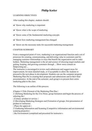 Philip Kotler
LEARNING OBJECTIVES
After reading this chapter, students should:
вќ‘ Know why marketing is important
вќ‘ Know what is the scope of marketing
вќ‘ Know some of the fundamental marketing concepts
вќ‘ Know how marketing management has changed
вќ‘ Know are the necessary tasks for successful marketing management
CHAPTER SUMMARY
From a managerial point of view, marketing is an organizational function and a set of
processes for creating, communicating, and delivering value to customers and for
managing customer relationships in ways that benefit the organization and its stake
holders. Marketing management is the art and science of choosing target markets and
getting, keeping, and growing customers through ... Show more content on
Helpwriting.net ...
The instructor is encouraged to review each submission and suggest areas for
improvement, for more detailed study, or if acceptable to allow the students to
proceed to the next phase in development. Students can use the computer program
Marketing Plan Pro in creating their proposals and submissions and in their final
presentation(s). At the end of the semester, each group is to present their entire
marketing plan to the class.
The following is an outline of this process:
|Chapter # |Title |Element of the Marketing Plan Due |
|1 |Defining Marketing for the 21st |None, group formation and begin the process of
selecting the |
| |Century |product or service. |
|2 |Developing Marketing Strategies and |Formation of groups; first presentation of
product to instructor|
| |Plans |for approval. |
|3 |Gathering Information and Scanning |Competitive information and environmental
scanning project(s) |
| |the Environment |completed and presented for instructor s
 