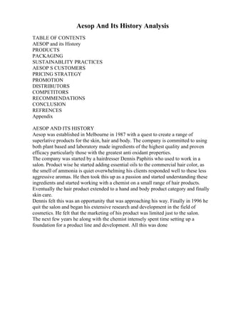 Aesop And Its History Analysis
TABLE OF CONTENTS
AESOP and its History
PRODUCTS
PACKAGING
SUSTAINABLITY PRACTICES
AESOP S CUSTOMERS
PRICING STRATEGY
PROMOTION
DISTRIBUTORS
COMPETITORS
RECOMMENDATIONS
CONCLUSION
REFRENCES
Appendix
AESOP AND ITS HISTORY
Aesop was established in Melbourne in 1987 with a quest to create a range of
superlative products for the skin, hair and body. The company is committed to using
both plant based and laboratory made ingredients of the highest quality and proven
efficacy particularly those with the greatest anti oxidant properties.
The company was started by a hairdresser Dennis Paphitis who used to work in a
salon. Product wise he started adding essential oils to the commercial hair color, as
the smell of ammonia is quiet overwhelming his clients responded well to these less
aggressive aromas. He then took this up as a passion and started understanding these
ingredients and started working with a chemist on a small range of hair products.
Eventually the hair product extended to a hand and body product category and finally
skin care.
Dennis felt this was an opportunity that was approaching his way. Finally in 1996 he
quit the salon and began his extensive research and development in the field of
cosmetics. He felt that the marketing of his product was limited just to the salon.
The next few years he along with the chemist intensely spent time setting up a
foundation for a product line and development. All this was done
 