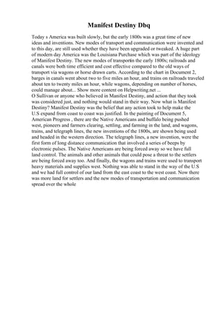 Manifest Destiny Dbq
Today s America was built slowly, but the early 1800s was a great time of new
ideas and inventions. New modes of transport and communication were invented and
to this day, are still used whether they have been upgraded or tweaked. A huge part
of modern day America was the Louisiana Purchase which was part of the ideology
of Manifest Destiny. The new modes of transportin the early 1800s; railroads and
canals were both time efficient and cost effective compared to the old ways of
transport via wagons or horse drawn carts. According to the chart in Document 2,
barges in canals went about two to five miles an hour, and trains on railroads traveled
about ten to twenty miles an hour, while wagons, depending on number of horses,
could manage about... Show more content on Helpwriting.net ...
O Sullivan or anyone who believed in Manifest Destiny, and action that they took
was considered just, and nothing would stand in their way. Now what is Manifest
Destiny? Manifest Destiny was the belief that any action took to help make the
U.S expand from coast to coast was justified. In the painting of Document 5,
American Progress , there are the Native Americans and buffalo being pushed
west, pioneers and farmers clearing, settling, and farming in the land, and wagons,
trains, and telegraph lines, the new inventions of the 1800s, are shown being used
and headed in the western direction. The telegraph lines, a new invention, were the
first form of long distance communication that involved a series of beeps by
electronic pulses. The Native Americans are being forced away so we have full
land control. The animals and other animals that could pose a threat to the settlers
are being forced away too. And finally, the wagons and trains were used to transport
heavy materials and supplies west. Nothing was able to stand in the way of the U.S
and we had full control of our land from the east coast to the west coast. Now there
was more land for settlers and the new modes of transportation and communication
spread over the whole
 