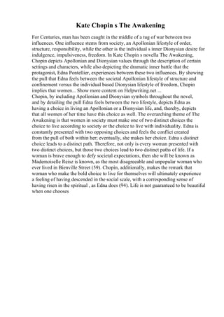 Kate Chopin s The Awakening
For Centuries, man has been caught in the middle of a tug of war between two
influences. One influence stems from society, an Apollonian lifestyle of order,
structure, responsibility, while the other is the individual s inner Dionysian desire for
indulgence, impulsiveness, freedom. In Kate Chopin s novella The Awakening,
Chopin depicts Apollonian and Dionysian values through the description of certain
settings and characters, while also depicting the dramatic inner battle that the
protagonist, Edna Pontellier, experiences between these two influences. By showing
the pull that Edna feels between the societal Apollonian lifestyle of structure and
confinement versus the individual based Dionysian lifestyle of freedom, Chopin
implies that women... Show more content on Helpwriting.net ...
Chopin, by including Apollonian and Dionysian symbols throughout the novel,
and by detailing the pull Edna feels between the two lifestyle, depicts Edna as
having a choice in living an Apollonian or a Dionysian life, and, thereby, depicts
that all women of her time have this choice as well. The overarching theme of The
Awakening is that women in society must make one of two distinct choices the
choice to live according to society or the choice to live with individuality. Edna is
constantly presented with two opposing choices and feels the conflict created
from the pull of both within her; eventually, she makes her choice. Edna s distinct
choice leads to a distinct path. Therefore, not only is every woman presented with
two distinct choices, but those two choices lead to two distinct paths of life. If a
woman is brave enough to defy societal expectations, then she will be known as
Mademoiselle Reisz is known, as the most disagreeable and unpopular woman who
ever lived in Bienville Street (59). Chopin, additionally, makes the remark that
woman who make the bold choice to live for themselves will ultimately experience
a feeling of having descended in the social scale, with a corresponding sense of
having risen in the spiritual , as Edna does (94). Life is not guaranteed to be beautiful
when one chooses
 
