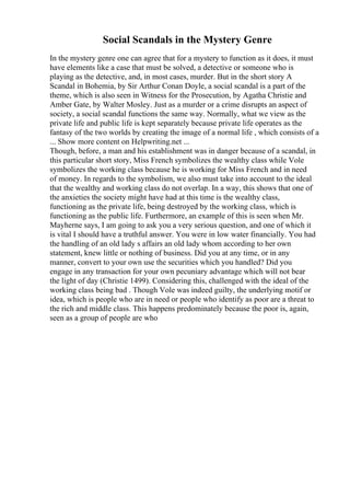 Social Scandals in the Mystery Genre
In the mystery genre one can agree that for a mystery to function as it does, it must
have elements like a case that must be solved, a detective or someone who is
playing as the detective, and, in most cases, murder. But in the short story A
Scandal in Bohemia, by Sir Arthur Conan Doyle, a social scandal is a part of the
theme, which is also seen in Witness for the Prosecution, by Agatha Christie and
Amber Gate, by Walter Mosley. Just as a murder or a crime disrupts an aspect of
society, a social scandal functions the same way. Normally, what we view as the
private life and public life is kept separately because private life operates as the
fantasy of the two worlds by creating the image of a normal life , which consists of a
... Show more content on Helpwriting.net ...
Though, before, a man and his establishment was in danger because of a scandal, in
this particular short story, Miss French symbolizes the wealthy class while Vole
symbolizes the working class because he is working for Miss French and in need
of money. In regards to the symbolism, we also must take into account to the ideal
that the wealthy and working class do not overlap. In a way, this shows that one of
the anxieties the society might have had at this time is the wealthy class,
functioning as the private life, being destroyed by the working class, which is
functioning as the public life. Furthermore, an example of this is seen when Mr.
Mayherne says, I am going to ask you a very serious question, and one of which it
is vital I should have a truthful answer. You were in low water financially. You had
the handling of an old lady s affairs an old lady whom according to her own
statement, knew little or nothing of business. Did you at any time, or in any
manner, convert to your own use the securities which you handled? Did you
engage in any transaction for your own pecuniary advantage which will not bear
the light of day (Christie 1499). Considering this, challenged with the ideal of the
working class being bad . Though Vole was indeed guilty, the underlying motif or
idea, which is people who are in need or people who identify as poor are a threat to
the rich and middle class. This happens predominately because the poor is, again,
seen as a group of people are who
 