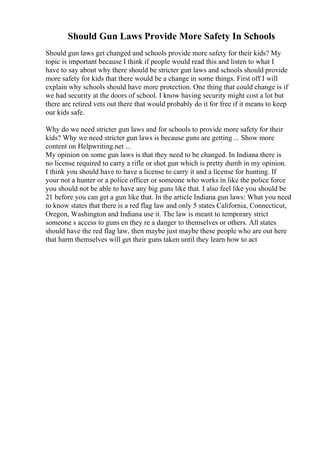 Should Gun Laws Provide More Safety In Schools
Should gun laws get changed and schools provide more safety for their kids? My
topic is important because I think if people would read this and listen to what I
have to say about why there should be stricter gun laws and schools should provide
more safety for kids that there would be a change in some things. First off I will
explain why schools should have more protection. One thing that could change is if
we had security at the doors of school. I know having security might cost a lot but
there are retired vets out there that would probably do it for free if it means to keep
our kids safe.
Why do we need stricter gun laws and for schools to provide more safety for their
kids? Why we need stricter gun laws is because guns are getting ... Show more
content on Helpwriting.net ...
My opinion on some gun laws is that they need to be changed. In Indiana there is
no license required to carry a rifle or shot gun which is pretty dumb in my opinion.
I think you should have to have a license to carry it and a license for hunting. If
your not a hunter or a police officer or someone who works in like the police force
you should not be able to have any big guns like that. I also feel like you should be
21 before you can get a gun like that. In the article Indiana gun laws: What you need
to know states that there is a red flag law and only 5 states California, Connecticut,
Oregon, Washington and Indiana use it. The law is meant to temporary strict
someone s access to guns en they re a danger to themselves or others. All states
should have the red flag law, then maybe just maybe these people who are out here
that harm themselves will get their guns taken until they learn how to act
 