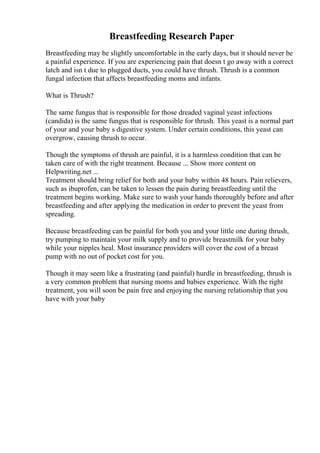 Breastfeeding Research Paper
Breastfeeding may be slightly uncomfortable in the early days, but it should never be
a painful experience. If you are experiencing pain that doesn t go away with a correct
latch and isn t due to plugged ducts, you could have thrush. Thrush is a common
fungal infection that affects breastfeeding moms and infants.
What is Thrush?
The same fungus that is responsible for those dreaded vaginal yeast infections
(candida) is the same fungus that is responsible for thrush. This yeast is a normal part
of your and your baby s digestive system. Under certain conditions, this yeast can
overgrow, causing thrush to occur.
Though the symptoms of thrush are painful, it is a harmless condition that can be
taken care of with the right treatment. Because ... Show more content on
Helpwriting.net ...
Treatment should bring relief for both and your baby within 48 hours. Pain relievers,
such as ibuprofen, can be taken to lessen the pain during breastfeeding until the
treatment begins working. Make sure to wash your hands thoroughly before and after
breastfeeding and after applying the medication in order to prevent the yeast from
spreading.
Because breastfeeding can be painful for both you and your little one during thrush,
try pumping to maintain your milk supply and to provide breastmilk for your baby
while your nipples heal. Most insurance providers will cover the cost of a breast
pump with no out of pocket cost for you.
Though it may seem like a frustrating (and painful) hurdle in breastfeeding, thrush is
a very common problem that nursing moms and babies experience. With the right
treatment, you will soon be pain free and enjoying the nursing relationship that you
have with your baby
 