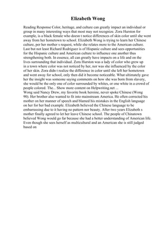 Elizabeth Wong
Reading Response Color, heritage, and culture can greatly impact an individual or
group in many interesting ways that most may not recognize. Zora Hurston for
example, is a black female who doesn t notice differences of skin color until she went
away from her hometown to school. Elizabeth Wong is trying to learn her Chinese
culture, per her mother s request, while she relates more to the American culture.
Last but not least Richard Rodriguez is of Hispanic culture and sees opportunities
for the Hispanic culture and American culture to influence one another thus
strengthening both. In essence, all can greatly have impacts on a life and on the
lives surrounding that individual. Zora Hurston was a lady of color who grew up
in a town where color was not noticed by her, nor was she influenced by the color
of her skin. Zora didn t realize the difference in color until she left her hometown
and went away for school, only then did it become noticeable. What ultimately gave
her the insight was someone saying comments on how she was born from slavery,
she would be the only one of color surrounded by whites, or one white in a crowd of
people colored. The... Show more content on Helpwriting.net ...
Wong said Nancy Drew, my favorite book heroine, never spoke Chinese (Wong
90). Her brother also wanted to fit into mainstream America. He often corrected his
mother on her manner of speech and blamed his mistakes in the English language
on her for her bad example. Elizabeth believed the Chinese language to be
embarrassing due to it having no pattern nor beauty. After two years Elizabeth s
mother finally agreed to let her leave Chinese school. The people of Chinatown
believed Wong would go far because she had a better understanding of American life.
Even though she sees herself as multicultural and an American she is still judged
based on
 