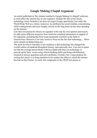 Google Making USupid Argument
An article published in The Atlantic entitled Is Google Making Us Stupid? criticizes
to what effect the internet has on our cognition. Despite the title of the article,
technology writer Nicholas Carr does not target Google specifically, but rather the
World Wide Web as a whole; moreover, he attributes his recent troubles concentrating
while reading books and more lengthy articles to the long hours he has been spending
on the internet.
Carr does not present his theory on cognition with only his own opinion and reason;
he adds many different resources from which he compiled information in support of
his argument, including that from many prominent scientists in the field of
neuroscience. However, Carr only seems to focus on the fact that technology ... Show
more content on Helpwriting.net ...
The point he tries to introduce to his audience is that technology has changed the
overall culture of mankind throughout history, and especially now. Carr tries to point
out that the average person thinks with less depth and relies on technology to
provide quick facts, versus using critical thinking skills and doing old fashioned
research to answer questions and solve problems. Overall, Carr s main purpose for
writing this article is to bring attention to his readers the effect to which the internet
has had on their brains. As such, this component of the CRAP test passes as
 