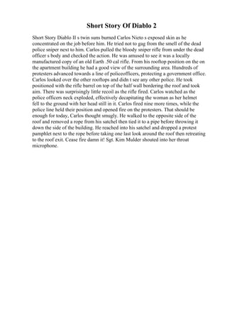 Short Story Of Diablo 2
Short Story Diablo II s twin suns burned Carlos Nieto s exposed skin as he
concentrated on the job before him. He tried not to gag from the smell of the dead
police sniper next to him. Carlos pulled the bloody sniper rifle from under the dead
officer s body and checked the action. He was amused to see it was a locally
manufactured copy of an old Earth .50 cal rifle. From his rooftop position on the on
the apartment building he had a good view of the surrounding area. Hundreds of
protesters advanced towards a line of policeofficers, protecting a government office.
Carlos looked over the other rooftops and didn t see any other police. He took
positioned with the rifle barrel on top of the half wall bordering the roof and took
aim. There was surprisingly little recoil as the rifle fired. Carlos watched as the
police officers neck exploded, effectively decapitating the woman as her helmet
fell to the ground with her head still in it. Carlos fired nine more times, while the
police line held their position and opened fire on the protesters. That should be
enough for today, Carlos thought smugly. He walked to the opposite side of the
roof and removed a rope from his satchel then tied it to a pipe before throwing it
down the side of the building. He reached into his satchel and dropped a protest
pamphlet next to the rope before taking one last look around the roof then retreating
to the roof exit. Cease fire damn it! Sgt. Kim Mulder shouted into her throat
microphone.
 