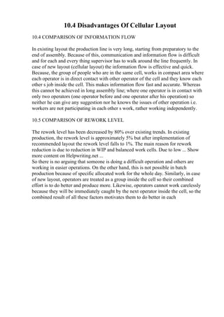 10.4 Disadvantages Of Cellular Layout
10.4 COMPARISON OF INFORMATION FLOW
In existing layout the production line is very long, starting from preparatory to the
end of assembly. Because of this, communication and information flow is difficult
and for each and every thing supervisor has to walk around the line frequently. In
case of new layout (cellular layout) the information flow is effective and quick.
Because, the group of people who are in the same cell, works in compact area where
each operator is in direct contact with other operator of the cell and they know each
other s job inside the cell. This makes information flow fast and accurate. Whereas
this cannot be achieved in long assembly line; where one operator is in contact with
only two operators (one operator before and one operator after his operation) so
neither he can give any suggestion nor he knows the issues of other operation i.e.
workers are not participating in each other s work, rather working independently.
10.5 COMPARISON OF REWORK LEVEL
The rework level has been decreased by 80% over existing trends. In existing
production, the rework level is approximately 5% but after implementation of
recommended layout the rework level falls to 1%. The main reason for rework
reduction is due to reduction in WIP and balanced work cells. Due to low ... Show
more content on Helpwriting.net ...
So there is no arguing that someone is doing a difficult operation and others are
working in easier operations. On the other hand, this is not possible in batch
production because of specific allocated work for the whole day. Similarly, in case
of new layout, operators are treated as a group inside the cell so their combined
effort is to do better and produce more. Likewise, operators cannot work carelessly
because they will be immediately caught by the next operator inside the cell, so the
combined result of all these factors motivates them to do better in each
 
