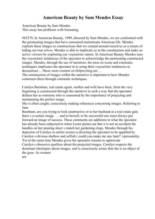 American Beauty by Sam Mendes Essay
American Beauty by Sam Mendes
This essay has problems with formating
#65279; In American Beauty, 1999, directed by Sam Mendes, we are confronted with
the permeating images that have consumed mainstream American life. Mendes
exploits these images as constructions that we created around ourselves as a means of
hiding our true selves. Mendes is able to implicate us in the construction and make us
active viewers by exploiting our voyeuristic nature. In American Beauty Mendes uses
the voyeuristic tendencies of the spectator to acknowledge the permeating constructed
images. Mendes, through the use of narration, the mise en scene and cinematic
techniques implicates the spectator in to using their voyeuristic tendencies to
deconstruct ... Show more content on Helpwriting.net ...
The construction of images within the narrative is important to how Mendes
constructs them through cinematic techniques.
Carolyn Burnham, real estate agent, mother and wife have been, from the very
beginning is constructed through the narrative in such a way that the spectator
defines her as someone who is consumed by the importance of projecting and
maintaining the perfect image.
She is often caught, consciously making references concerning images. Referring to
Jane
Burnham, are you trying to look unattractive or to her husband at a real estate gala
there s a certain image . . . and to herself, to be successful one must always put
forward an image of success. These comments are additions to what the spectator
has already been subjected to when Lester points out that it is not an accident the
handles on her pruning sheer s match her gardening clogs. Mendes through his
depiction of Carolyn in earlier scenes is directing the spectator to be appalled by
Carolyn s obvious shallow and selfish ( could you make me any later? ) personality.
Yet at the same time Mendes gives the spectator reasons to appreciate
Carolyn s obsessive qualities about the projected images. Carolyn respects the
dominant ideologies about images, and is consciously aware that she is an object of
the gaze. As women
are
 