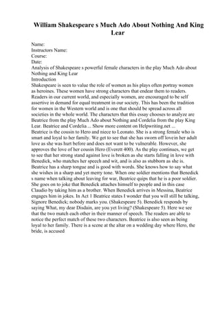 William Shakespeare s Much Ado About Nothing And King
Lear
Name:
Instructors Name:
Course:
Date:
Analysis of Shakespeare s powerful female characters in the play Much Ado about
Nothing and King Lear
Introduction
Shakespeare is seen to value the role of women as his plays often portray women
as heroines. These women have strong characters that endear them to readers.
Readers in our current world, and especially women, are encouraged to be self
assertive in demand for equal treatment in our society. This has been the tradition
for women in the Western world and is one that should be spread across all
societies in the whole world. The characters that this essay chooses to analyze are
Beatrice from the play Much Ado about Nothing and Cordelia from the play King
Lear. Beatrice and Cordelia ... Show more content on Helpwriting.net ...
Beatrice is the cousin to Hero and niece to Leonato. She is a strong female who is
smart and loyal to her family. We get to see that she has sworn off lovein her adult
love as she was hurt before and does not want to be vulnerable. However, she
approves the love of her cousin Hero (Everett 400). As the play continues, we get
to see that her strong stand against love is broken as she starts falling in love with
Benedick, who matches her speech and wit, and is also as stubborn as she is.
Beatrice has a sharp tongue and is good with words. She knows how to say what
she wishes in a sharp and yet merry tone. When one soldier mentions that Benedick
s name when talking about leaving for war, Beatrice quips that he is a poor soldier.
She goes on to joke that Benedick attaches himself to people and in this case
Claudio by taking him as a brother. When Benedick arrives in Messina, Beatrice
engages him in jokes. In Act 1 Beatrice states I wonder that you will still be talking,
Signore Benedick; nobody marks you. (Shakespeare 5). Benedick responds by
saying What, my dear Disdain, are you yet living? (Shakespeare 5). Here we see
that the two match each other in their manner of speech. The readers are able to
notice the perfect match of these two characters. Beatrice is also seen as being
loyal to her family. There is a scene at the altar on a wedding day where Hero, the
bride, is accused
 