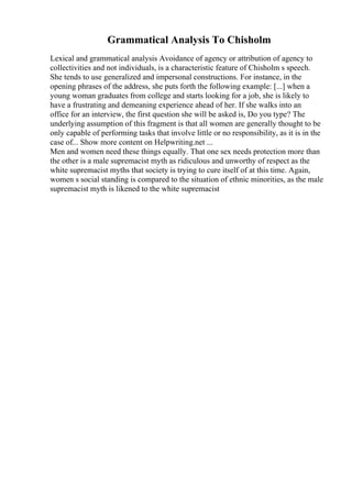 Grammatical Analysis To Chisholm
Lexical and grammatical analysis Avoidance of agency or attribution of agency to
collectivities and not individuals, is a characteristic feature of Chisholm s speech.
She tends to use generalized and impersonal constructions. For instance, in the
opening phrases of the address, she puts forth the following example: [...] when a
young woman graduates from college and starts looking for a job, she is likely to
have a frustrating and demeaning experience ahead of her. If she walks into an
office for an interview, the first question she will be asked is, Do you type? The
underlying assumption of this fragment is that all women are generally thought to be
only capable of performing tasks that involve little or no responsibility, as it is in the
case of... Show more content on Helpwriting.net ...
Men and women need these things equally. That one sex needs protection more than
the other is a male supremacist myth as ridiculous and unworthy of respect as the
white supremacist myths that society is trying to cure itself of at this time. Again,
women s social standing is compared to the situation of ethnic minorities, as the male
supremacist myth is likened to the white supremacist
 