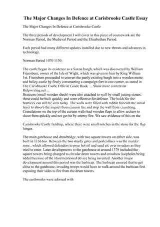 The Major Changes In Defence at Carisbrooke Castle Essay
The Major Changes In Defence at Carisbrooke Castle
The three periods of development I will cover in this piece of coursework are the
Norman Period, the Medieval Period and the Elizabethan Period.
Each period had many different updates installed due to new threats and advances in
technology.
Norman Period 1070 1130:
The castle began its existence as a Saxon burgh, which was discovered by William
Fitzosbern, owner of the Isle of Wight, which was given to him by King William
1st. Fitzosbern proceeded to convert the partly existing burgh into a wooden motte
and bailey castle by firstly constructing a campaign fort in one corner, as stated in
The Carisbrooke Castle Official Guide Book ... Show more content on
Helpwriting.net ...
Brattices (small wooden sheds) were also attached to wall by small jutting stones;
these could be built quickly and were effective for defence. The holds for the
brattices can still be seen today. The walls were filled with rubble beneath the initial
layer to absorb the impact from cannon fire and stop the wall from crumbling.
Crenulations on the top of the curtain walls had wooden flaps to allow archers to
shoot from quickly and not get hit by enemy fire. We saw evidence of this on the
Carisbrooke Castle fieldtrip, where there were small notches in the stone for the flap
hinges.
The main gatehouse and drawbridge, with two square towers on either side, was
built in 1136 too. Between the two sturdy gates and portcullises was the murder
zone , which allowed defenders to pour hot oil and sand etc over invaders as they
tried to enter. Later developments to the gatehouse at around 1378 included the
square towers being changed to circular drum towers and crossbow loopholes being
added because of the aforementioned device being invented. Another major
development around this period was the barbican. The barbican ensured that to get
close to the gatehouse, invading troops would have to walk around the barbican first
exposing their sides to fire from the drum towers.
The earthworks were adorned with
 