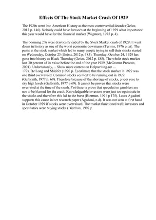 Effects Of The Stock Market Crash Of 1929
The 1920s went into American History as the most controversial decade (Geisst,
2012 p. 146). Nobody could have foreseen at the beginning of 1929 what importance
this year would have for the financial market (Wigmore, 1975 p. 4).
The booming 20s were drastically ended by the Stock Market crash of 1929. It went
down in history as one of the worst economic downturns (Termin, 1976 p. xi). The
panic at the stock market which led to many people trying to sell their stocks started
on Wednesday, October 23 (Geisst, 2012 p. 185). Thursday, October 24, 1929 has
gone into history as Black Thursday (Geisst, 2012 p. 185). The whole stock market
lost 30 percent of its value before the end of the year 1929 (McGrattan Prescott,
2001). Unfortunately, ... Show more content on Helpwriting.net ...
179). De Long and Shleifer (1990 p. 3) estimate that the stock market in 1929 was
one third overvalued. Common stocks seemed to be running out in 1929
(Galbraith, 1977 p. 69). Therefore because of the shortage of stocks, prices rose to
sky high levels (Galbraith, 1977 p 69). It cannot be proven that stocks were
overrated at the time of the crash. Yet there is prove that speculative gamblers are
not to be blamed for the crash. Knowledgeable investors were just too optimistic in
the stocks and therefore this led to the burst (Bierman, 1991 p 175). Laura Agadoni
supports this cause in her research paper (Agadoni, n.d). It was not seen at first hand
in October 1929 if stocks were overvalued. The market functioned well; investors and
speculators were buying stocks (Bierman, 1997 p.
 