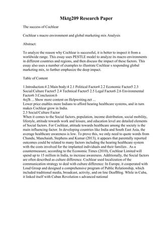 Mktg209 Research Paper
The success of Cochlear
Cochlear s macro environment and global marketing mix Analysis
Abstract:
To analyze the reason why Cochlear is successful, it is better to inspect it from a
worldwide range. This essay uses PESTLE model to analyze its macro environments
in different countries and regions, and then discuss the impact of these factors. This
essay also uses a number of examples to illustrate Cochlear s responding global
marketing mix, to further emphasize the deep impact.
Table of Content
1.Introduction:4 2.Main body:4 2.1 Political Factor4 2.2 Economic Factor5 2.3
Social/Culture Factor5 2.4 Technical Factor5 2.5 Legal Factor6 2.6 Environmental
Factor6 3.Conclusion:6
4пјЋ ... Show more content on Helpwriting.net ...
Lower price enables more Indians to afford hearing healthcare systems, and in turn
makes Cochlear grow in India.
2.3 Social/Culture Factor
When it comes to the Social factors, population, income distribution, social mobility,
lifestyle, attitude towards work and leisure, and education level are detailed elements
of Social factors. For Cochlear, attitude towards healthcare among the society is the
main influencing factor. In developing countries like India and South East Asia, the
average healthcare awareness is low. To prove this, we only need to quote words from
Chundu, Manchaiah, Stephens and Kumar (2013), it appears that parentally reported
outcomes could be related to many factors including the hearing healthcare system
with the costs involved for the implanted individuals and their families . As a
countermeasure, according to the Economic Times (2010), Cochlear Limited will
spend up to 15 million in India, to increase awareness. Additionally, the Social factors
are often described as culture difference. Cochlear used localization of the
communication strategy to deal with culture difference: In Europe, it cooperated with
Loud Group and designed a comprehensive program of Public Relationship, which
included traditional media, broadcast, activity, and on line DeafBlog. While in Cuba,
it linked itself with Cuban Revolution s advanced national
 