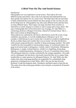 A Brief Note On The And Social Science
Introduction
Ethnographies are very important to social science. They help to dive into
different groups and culture s day to day lives and learn and understand the way
these groups and cultures live on a micro level. This helps those that are interested
to better understand the reasons behind why these groups are the way they are and
do the things they do. Ethnographies may take many different forms and take form
on many different topics. These topics can range anywhere from sororities or
fraternities to certain religions or cultures to cults or gangs and to many others. The
type of ethnography that will be discussed is one on gangs. Dr. Jody Miller is a
criminology professor at Rutgers University s School of Criminal Justice. She is ...
Show more content on Helpwriting.net ...
These patterns are explained by risk factors. Risk factors can be life events, living
conditions, peer groups, or even the neighborhood a child grows up in. For
example, a child that grows up in a house that is located in a rundown neighborhood.
He has no father figure and a mother that is never around. All of his friends have
either joined a gang and become a member or hang around gang members. This child
would be the most susceptible to end up joining a gang. As I mentioned earlier, this
gang involvement leads to delinquency, violence, and/or victimization. Delinquency
Delinquency is simply criminal behavior, whether it is shoplifting, doing drugs,
fighting, or vandalizing property, delinquency is the act of committing minor crimes.
This delinquent behavior is mainly committed by the younger population. All youths
can be a delinquent, but that doesn t necessarily mean that they are in a gang. Gang
membership is a major gateway for delinquent behavior. Dr. Jody Miller says that
studies show that young gang members are responsible for a substantially large
proportion of delinquent acts (Jody Miller, 2001). She uses the data from the
Rochester Youth Development study, Thornberry and Burch report to back this up.
This study shows that youth gang members, boys and girls, accounted for 86 percent
of all serious
 