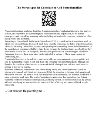 The Stereotypes Of Colonialism And Postcolonialism
Postcolonialism is an academic discipline featuring methods of intellectual discourse that analyze,
explain, and respond to the cultural legacies of colonialism and imperialism, to the human
consequences of controlling a country and establishing settlers for the economic exploitation of the
native people and their land.
According to Edward said, Said s book Orientalism (1978) is considered the foundational work on
which post colonial theory developed. Said, then, could be considered the father of postcolonialism.
His work, including Orientalism, focused on exploring and questioning the artificial boundaries, or
the stereotypical boundaries, that have been drawn between the East and West, specifically as they
relate to the Middle East. In doing this, Said focused specifically on our stereotypes of Middle
Easterners, however, these same ideas can be extended to include ... Show more content on
Helpwriting.net ...
Postcolonial is related to the colonize , and can be affected to the economic system , politic, and
also the cultural the country it self, and it can t be separated with the other aspects. Through the
theories, the condition of the internal in the movie is full of despair and rudeless. And it can be
applied in this movie exactly.
Subaltern sub theory Subaltern is a part of the theory above, and can be define as a condition
internal and external, and Gayati spivak assumed that, the condition is between black people and
white skin, they can t be unite as well, they make their own assumption, for instance, white skin is
more better than black skin. The level of strata is more determine than everything, but Spivak
wants the condition is there is no marginality, and being normal . so the movie also can be applied
with this sub theory because the internal elements is full of slavery and torture of black people,
with white
... Get more on HelpWriting.net ...
 
