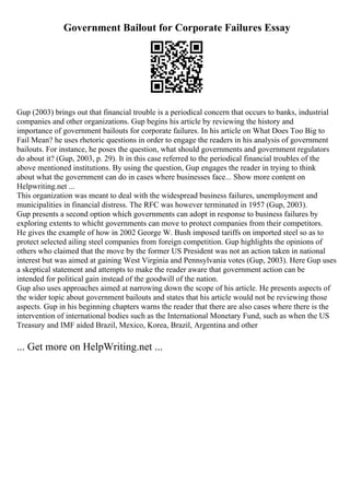 Government Bailout for Corporate Failures Essay
Gup (2003) brings out that financial trouble is a periodical concern that occurs to banks, industrial
companies and other organizations. Gup begins his article by reviewing the history and
importance of government bailouts for corporate failures. In his article on What Does Too Big to
Fail Mean? he uses rhetoric questions in order to engage the readers in his analysis of government
bailouts. For instance, he poses the question, what should governments and government regulators
do about it? (Gup, 2003, p. 29). It in this case referred to the periodical financial troubles of the
above mentioned institutions. By using the question, Gup engages the reader in trying to think
about what the government can do in cases where businesses face... Show more content on
Helpwriting.net ...
This organization was meant to deal with the widespread business failures, unemployment and
municipalities in financial distress. The RFC was however terminated in 1957 (Gup, 2003).
Gup presents a second option which governments can adopt in response to business failures by
exploring extents to whicht governments can move to protect companies from their competitors.
He gives the example of how in 2002 George W. Bush imposed tariffs on imported steel so as to
protect selected ailing steel companies from foreign competition. Gup highlights the opinions of
others who claimed that the move by the former US President was not an action taken in national
interest but was aimed at gaining West Virginia and Pennsylvania votes (Gup, 2003). Here Gup uses
a skeptical statement and attempts to make the reader aware that government action can be
intended for political gain instead of the goodwill of the nation.
Gup also uses approaches aimed at narrowing down the scope of his article. He presents aspects of
the wider topic about government bailouts and states that his article would not be reviewing those
aspects. Gup in his beginning chapters warns the reader that there are also cases where there is the
intervention of international bodies such as the International Monetary Fund, such as when the US
Treasury and IMF aided Brazil, Mexico, Korea, Brazil, Argentina and other
... Get more on HelpWriting.net ...
 