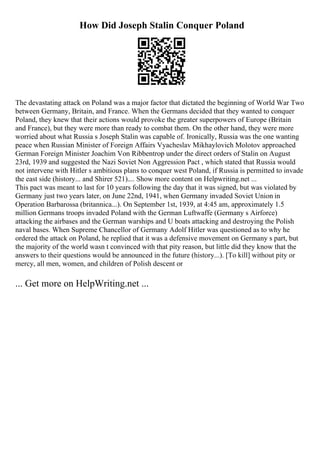 How Did Joseph Stalin Conquer Poland
The devastating attack on Poland was a major factor that dictated the beginning of World War Two
between Germany, Britain, and France. When the Germans decided that they wanted to conquer
Poland, they knew that their actions would provoke the greater superpowers of Europe (Britain
and France), but they were more than ready to combat them. On the other hand, they were more
worried about what Russia s Joseph Stalin was capable of. Ironically, Russia was the one wanting
peace when Russian Minister of Foreign Affairs Vyacheslav Mikhaylovich Molotov approached
German Foreign Minister Joachim Von Ribbentrop under the direct orders of Stalin on August
23rd, 1939 and suggested the Nazi Soviet Non Aggression Pact , which stated that Russia would
not intervene with Hitler s ambitious plans to conquer west Poland, if Russia is permitted to invade
the east side (history... and Shirer 521).... Show more content on Helpwriting.net ...
This pact was meant to last for 10 years following the day that it was signed, but was violated by
Germany just two years later, on June 22nd, 1941, when Germany invaded Soviet Union in
Operation Barbarossa (britannica...). On September 1st, 1939, at 4:45 am, approximately 1.5
million Germans troops invaded Poland with the German Luftwaffe (Germany s Airforce)
attacking the airbases and the German warships and U boats attacking and destroying the Polish
naval bases. When Supreme Chancellor of Germany Adolf Hitler was questioned as to why he
ordered the attack on Poland, he replied that it was a defensive movement on Germany s part, but
the majority of the world wasn t convinced with that pity reason, but little did they know that the
answers to their questions would be announced in the future (history...). [To kill] without pity or
mercy, all men, women, and children of Polish descent or
... Get more on HelpWriting.net ...
 