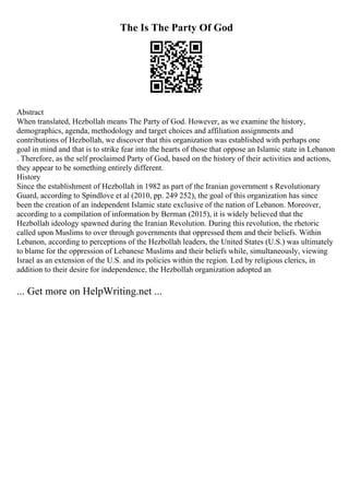 The Is The Party Of God
Abstract
When translated, Hezbollah means The Party of God. However, as we examine the history,
demographics, agenda, methodology and target choices and affiliation assignments and
contributions of Hezbollah, we discover that this organization was established with perhaps one
goal in mind and that is to strike fear into the hearts of those that oppose an Islamic state in Lebanon
. Therefore, as the self proclaimed Party of God, based on the history of their activities and actions,
they appear to be something entirely different.
History
Since the establishment of Hezbollah in 1982 as part of the Iranian government s Revolutionary
Guard, according to Spindlove et al (2010, pp. 249 252), the goal of this organization has since
been the creation of an independent Islamic state exclusive of the nation of Lebanon. Moreover,
according to a compilation of information by Berman (2015), it is widely believed that the
Hezbollah ideology spawned during the Iranian Revolution. During this revolution, the rhetoric
called upon Muslims to over through governments that oppressed them and their beliefs. Within
Lebanon, according to perceptions of the Hezbollah leaders, the United States (U.S.) was ultimately
to blame for the oppression of Lebanese Muslims and their beliefs while, simultaneously, viewing
Israel as an extension of the U.S. and its policies within the region. Led by religious clerics, in
addition to their desire for independence, the Hezbollah organization adopted an
... Get more on HelpWriting.net ...
 