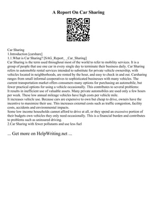 A Report On Car Sharing
Car Sharing
1.Introduction [carshare]
1.1.What is Car Sharing? [SAG_Report_ _Car_Sharing]
Car Sharing is the term used throughout most of the world to refer to mobility services. It is a
group of people that use one car in every single day to terminate their business daily. Car Sharing
refers to automobile rental services intended to substitute for private vehicle ownership, with
vehicles located in neighborhoods, are rented by the hour, and easy to check in and out. Carsharing
ranges from small informal cooperatives to sophisticated businesses with many vehicles. The
current transportation market offers consumers many options for purchasing an automobile, but
fewer practical options for using a vehicle occasionally. This contributes to several problems:
It results in inefficient use of valuable assets. Many private automobiles are used only a few hours
per week. These low annual mileage vehicles have high costs per vehicle mile.
It increases vehicle use. Because cars are expensive to own but cheap to drive, owners have the
incentive to maximize their use. This increases external costs such as traffic congestion, facility
costs, accidents and environmental impacts.
Some low income households cannot afford to drive at all, or they spend an excessive portion of
their budgets own vehicles they only need occasionally. This is a financial burden and contributes
to problems such as uninsured driving.
2.Car Sharing with fewer pollutants and use less fuel
... Get more on HelpWriting.net ...
 