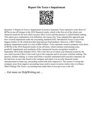 Report On Tesco s Impairment
Question 11 Report on Tesco s Impairments Executive Summary Tesco reported a write down of
ВЈ7bn in one off charges in the 2014 financial results, which is the first set of the whole year
financial results by the new chief executive Dave Lewis and this practice is called kitchen sinking.
This report gives explanation of its definition, the reason why Tesco adopted this approach and
how it tested impairment under the accounting standard (IAS). Introduction Tesco is one of the
biggest retailer in UK which provides food and non food products. However, a ВЈ4.7 billion
property impairment results to a loss of ВЈ6.4 billion. Tesco reported a massive property write down
of ВЈ7bn in the 2014 financial results of one off items, which contains restructuring costs,
goodwill, impairments and resolution of the commercial income recognition scandal in
September 2014 (John Stokdyk 2015). This is the first set of whole year financial results by the
new chief executive Dave Lewis and it gives the corporate and its investors a kitchen sinking. The
practice, kitchen sinking, is a term used when a recently nominated chief executive announce all
the bad news at once that found in the company and report it in an early financial results
announcement to make any succeeding results look more impressive. The reason is to keep the
company away from negative accounting issues and to assure investors realise who is to blame.
Main Findings The Tesco s accounting team under Dave Lewis put every write off,
... Get more on HelpWriting.net ...
 