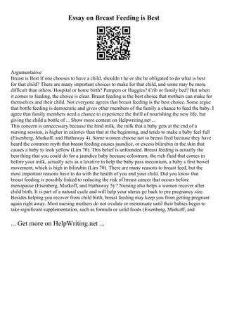 Essay on Breast Feeding is Best
Argumentative
Breast is Best If one chooses to have a child, shouldn t he or she be obligated to do what is best
for that child? There are many important choices to make for that child, and some may be more
difficult than others. Hospital or home birth? Pampers or Huggies? Crib or family bed? But when
it comes to feeding, the choice is clear. Breast feeding is the best choice that mothers can make for
themselves and their child. Not everyone agrees that breast feeding is the best choice. Some argue
that bottle feeding is democratic and gives other members of the family a chance to feed the baby. I
agree that family members need a chance to experience the thrill of nourishing the new life, but
giving the child a bottle of ... Show more content on Helpwriting.net ...
This concern is unnecessary because the hind milk, the milk that a baby gets at the end of a
nursing session, is higher in calories than that at the beginning, and tends to make a baby feel full
(Eisenberg, Murkoff, and Hathaway 4). Some women choose not to breast feed because they have
heard the common myth that breast feeding causes jaundice, or excess bilirubin in the skin that
causes a baby to look yellow (Lim 70). This belief is unfounded. Breast feeding is actually the
best thing that you could do for a jaundice baby because colostrum, the rich fluid that comes in
before your milk, actually acts as a laxative to help the baby pass meconium, a baby s first bowel
movement, which is high in bilirubin (Lim 70). There are many reasons to breast feed, but the
most important reasons have to do with the health of you and your child. Did you know that
breast feeding is possibly linked to reducing the risk of breast cancer that occurs before
menopause (Eisenberg, Murkoff, and Hathaway 5) ? Nursing also helps a women recover after
child birth. It is part of a natural cycle and will help your uterus go back to pre pregnancy size.
Besides helping you recover from child birth, breast feeding may keep you from getting pregnant
again right away. Most nursing mothers do not ovulate or menstruate until their babies begin to
take significant supplementation, such as formula or solid foods (Eisenberg, Murkoff, and
... Get more on HelpWriting.net ...
 