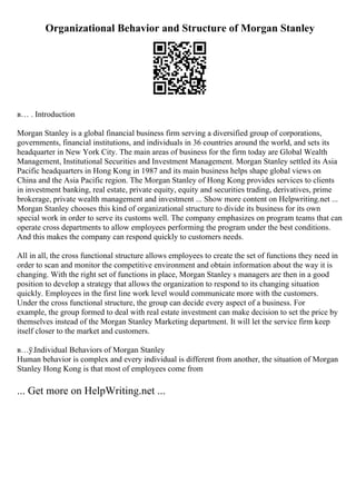 Organizational Behavior and Structure of Morgan Stanley
в… . Introduction
Morgan Stanley is a global financial business firm serving a diversified group of corporations,
governments, financial institutions, and individuals in 36 countries around the world, and sets its
headquarter in New York City. The main areas of business for the firm today are Global Wealth
Management, Institutional Securities and Investment Management. Morgan Stanley settled its Asia
Pacific headquarters in Hong Kong in 1987 and its main business helps shape global views on
China and the Asia Pacific region. The Morgan Stanley of Hong Kong provides services to clients
in investment banking, real estate, private equity, equity and securities trading, derivatives, prime
brokerage, private wealth management and investment ... Show more content on Helpwriting.net ...
Morgan Stanley chooses this kind of organizational structure to divide its business for its own
special work in order to serve its customs well. The company emphasizes on program teams that can
operate cross departments to allow employees performing the program under the best conditions.
And this makes the company can respond quickly to customers needs.
All in all, the cross functional structure allows employees to create the set of functions they need in
order to scan and monitor the competitive environment and obtain information about the way it is
changing. With the right set of functions in place, Morgan Stanley s managers are then in a good
position to develop a strategy that allows the organization to respond to its changing situation
quickly. Employees in the first line work level would communicate more with the customers.
Under the cross functional structure, the group can decide every aspect of a business. For
example, the group formed to deal with real estate investment can make decision to set the price by
themselves instead of the Morgan Stanley Marketing department. It will let the service firm keep
itself closer to the market and customers.
в…ў.Individual Behaviors of Morgan Stanley
Human behavior is complex and every individual is different from another, the situation of Morgan
Stanley Hong Kong is that most of employees come from
... Get more on HelpWriting.net ...
 
