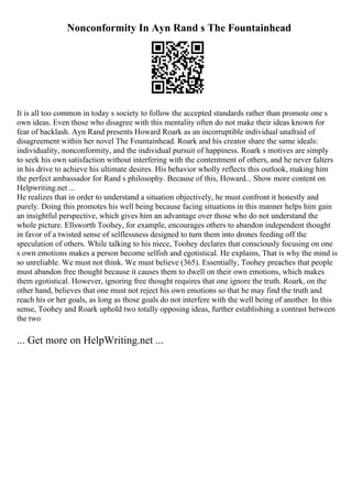 Nonconformity In Ayn Rand s The Fountainhead
It is all too common in today s society to follow the accepted standards rather than promote one s
own ideas. Even those who disagree with this mentality often do not make their ideas known for
fear of backlash. Ayn Rand presents Howard Roark as an incorruptible individual unafraid of
disagreement within her novel The Fountainhead. Roark and his creator share the same ideals:
individuality, nonconformity, and the individual pursuit of happiness. Roark s motives are simply
to seek his own satisfaction without interfering with the contentment of others, and he never falters
in his drive to achieve his ultimate desires. His behavior wholly reflects this outlook, making him
the perfect ambassador for Rand s philosophy. Because of this, Howard... Show more content on
Helpwriting.net ...
He realizes that in order to understand a situation objectively, he must confront it honestly and
purely. Doing this promotes his well being because facing situations in this manner helps him gain
an insightful perspective, which gives him an advantage over those who do not understand the
whole picture. Ellsworth Toohey, for example, encourages others to abandon independent thought
in favor of a twisted sense of selflessness designed to turn them into drones feeding off the
speculation of others. While talking to his niece, Toohey declares that consciously focusing on one
s own emotions makes a person become selfish and egotistical. He explains, That is why the mind is
so unreliable. We must not think. We must believe (365). Essentially, Toohey preaches that people
must abandon free thought because it causes them to dwell on their own emotions, which makes
them egotistical. However, ignoring free thought requires that one ignore the truth. Roark, on the
other hand, believes that one must not reject his own emotions so that he may find the truth and
reach his or her goals, as long as those goals do not interfere with the well being of another. In this
sense, Toohey and Roark uphold two totally opposing ideas, further establishing a contrast between
the two
... Get more on HelpWriting.net ...
 