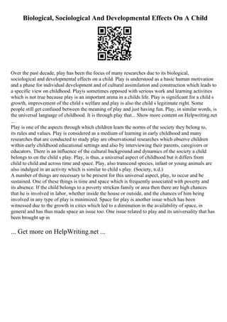 Biological, Sociological And Developmental Effects On A Child
Over the past decade, play has been the focus of many researches due to its biological,
sociological and developmental effects on a child. Play is understood as a basic human motivation
and a phase for individual development and of cultural assimilation and construction which leads to
a specific view on childhood. Playis sometimes opposed with serious work and learning activities
which is not true because play is an important arena in a childs life. Play is significant for a child s
growth, improvement of the child s welfare and play is also the child s legitimate right. Some
people still get confused between the meaning of play and just having fun. Play, in similar words, is
the universal language of childhood. It is through play that... Show more content on Helpwriting.net
...
Play is one of the aspects through which children learn the norms of the society they belong to,
its rules and values. Play is considered as a medium of learning in early childhood and many
researches that are conducted to study play are observational researches which observe children
within early childhood educational settings and also by interviewing their parents, caregivers or
educators. There is an influence of the cultural background and dynamics of the society a child
belongs to on the child s play. Play, is thus, a universal aspect of childhood but it differs from
child to child and across time and space. Play, also transcend species, infant or young animals are
also indulged in an activity which is similar to child s play. (Society, n.d.)
A number of things are necessary to be present for this universal aspect, play, to occur and be
sustained. One of these things is time and space which is frequently associated with poverty and
its absence. If the child belongs to a poverty stricken family or area then there are high chances
that he is involved in labor, whether inside the house or outside, and the chances of him being
involved in any type of play is minimized. Space for play is another issue which has been
witnessed due to the growth in cities which led to a diminution in the availability of space, in
general and has thus made space an issue too. One issue related to play and its universality that has
been brought up in
... Get more on HelpWriting.net ...
 