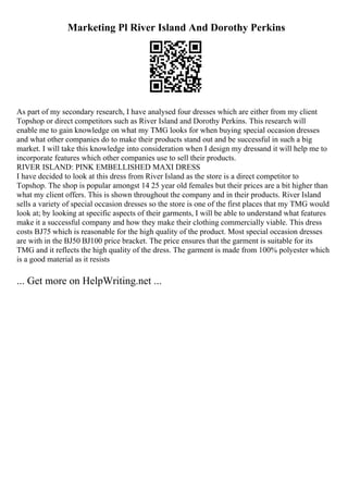 Marketing Pl River Island And Dorothy Perkins
As part of my secondary research, I have analysed four dresses which are either from my client
Topshop or direct competitors such as River Island and Dorothy Perkins. This research will
enable me to gain knowledge on what my TMG looks for when buying special occasion dresses
and what other companies do to make their products stand out and be successful in such a big
market. I will take this knowledge into consideration when I design my dressand it will help me to
incorporate features which other companies use to sell their products.
RIVER ISLAND: PINK EMBELLISHED MAXI DRESS
I have decided to look at this dress from River Island as the store is a direct competitor to
Topshop. The shop is popular amongst 14 25 year old females but their prices are a bit higher than
what my client offers. This is shown throughout the company and in their products. River Island
sells a variety of special occasion dresses so the store is one of the first places that my TMG would
look at; by looking at specific aspects of their garments, I will be able to understand what features
make it a successful company and how they make their clothing commercially viable. This dress
costs ВЈ75 which is reasonable for the high quality of the product. Most special occasion dresses
are with in the ВЈ50 ВЈ100 price bracket. The price ensures that the garment is suitable for its
TMG and it reflects the high quality of the dress. The garment is made from 100% polyester which
is a good material as it resists
... Get more on HelpWriting.net ...
 
