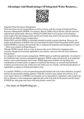 Advantages And Disadvantages Of Integrated Water Resource...
Integrated Water Resources Management
There have been several interpretations as well as critisms with the concept of Integrated Water
Resources Management (IWRM). For instance, Biswas (2008) criticize that the concept cannot be
implemented operationally. However, Mitchell B (2004) finds it to be greater at the normative
(what ought to be) and strategic (what can be) level which may result to the provision of different
framework for different types of approaches.
Placht (2007) said that IWRM is a principle intended as guide in project planning. However, the
widely used definition of IWRM is the one formulated by Global Water Partnership (GWP) which
defined IWRM as a process that promotes the co ordinated development and management of water,
... Show more content on Helpwriting.net ...
Through IWRM concept, there is a way or process that can be followed in managing water
resources, though not necessarily applicable to all countries, and even still with some limitations
and questions.
As a progress in water resource management, IWRM improves traditional approaches. In contrast to
the traditional water resources management approach, IWRM scopes and proceeds in an integrated
manner versus sectoral/project focus scope. IWRM approaches problem solving taking into
consideration all related sectors as oppose to traditional that focuses on sectoral need and benefit.
Conflicts are resolved not only within users but within uses too. Finally, with broad participation of
stakeholders as oppose to limited participation only.
In a nutshell, IWRM is a well conceptualized principle backed with well written definition, accepted
and heavily promoted by funding agencies. With this it attracts many doubts and criticism, in its
every aspect. However, if IWRM is too beautiful yet too impossible to implement, what could be the
best or alternative water management approach that could work both for the present and the future?
If IWRM has some gaps and comes with some doubts, cannot it be
... Get more on HelpWriting.net ...
 