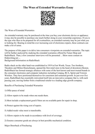 The Woes of Extended Warranties Essay
The Woes of Extended Warranties
An extended warranty may be purchased at the time you buy your electronic device or appliance;
it may also be possible to purchase one much further along in your ownership experience. If you re
the type who likes to be prepared for all eventualities, an extended warranty may be just what you
re looking for. Bearing in mind the ever increasing cost of electronics repairs, these contracts can
make a lot of sense.
The purpose of this paper is to delve into consumers viewpoints on extended warranties. The topic
will be further analyzed by studying the extended warranties offered by Future Shop and
RadioShack. Then, a few consumer interviews will be presented ... Show more content on
Helpwriting.net ...
Background Information on RadioShack
Radio shack on the other hand was established in 1919 in Fort Worth, Texas. Two brothers,
Theodore and Milton Deutschmann, opened the first retail store in the heart of downtown Boston.
RadioShack has formed strategic alliances with some of the best known and most trusted brands in
the consumer electronics and computer industries including Compaq, RCA, Sprint and Verizon
Wireless. They have positioned themselves for consistent and sustained growth. In just over five
years, RadioShack has essentially reinvented itself into an innovative company that is, with each
passing year, moving further from a traditional retailer to a leading edge growth company.
Benefits of Purchasing Extended Warranties
1) Offer peace of mind
2) Allow repairs to be made when one needs them.
3) Most include a replacement good if there are no available parts for repair in shop.
4) Protect against the rising cost of repairs.
5) Added resale value most is transferable.
1) Allows repairs to be made in accordance with level of coverage.
2) Ensures consumer goods are always in best possible mechanical condition.
Major Drawback of Purchasing
 