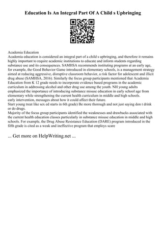 Education Is An Integral Part Of A Child s Upbringing
Academia Education
Academia education is considered an integral part of a child s upbringing, and therefore it remains
highly important to require academic institutions to educate and inform students regarding
substance use and its consequences. SAMHSA recommends instituting programs at an early age,
for example, the Good Behavior Game introduced in elementary schools, is a management strategy
aimed at reducing aggressive, disruptive classroom behavior, a risk factor for adolescent and illicit
drug abuse (SAMHSA, 2016). Similarly the focus group participants mentioned that Academia
Education from K 12 grade needs to incorporate evidence based programs in the academic
curriculum in addressing alcohol and other drug use among the youth. NH young adults
emphasized the importance of introducing substance misuse education in early school age from
elementary while strengthening the current health curriculum in middle and high schools.
early intervention, messages about how it could affect their future.
Start young treat like sex ed starts in 6th grade) Be more thorough and not just saying don t drink
or do drugs.
Majority of the focus group participants identified the weaknesses and drawbacks associated with
the current health education classes particularly in substance misuse education in middle and high
schools. For example, the Drug Abuse Resistance Education (DARE) program introduced in the
fifth grade is cited as a weak and ineffective program that employs scare
... Get more on HelpWriting.net ...
 