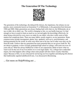 The Generation Of The Technology
The generation of the technology, the delayed life choices, the impatience, the reliance on our
parents, more commonly known as Generation Y or Millennials, is the generation born between
1980 and 2000. Older generations are always finding fault with what we, the Millennials, do or
say or didn t do or didn t say. The world is changing so fast, we can hardly keep up. It is bad
enough we have to push to learn as much as we can and apply the knowledge effectively, let
alone being criticized for every move we make by our elders, who don t really seem to help
matters but complicate them. There are many labels, mostly negative, on my generation. Some
common terms include incompetent, ghetto, lazy, apathetic, tech savvy, procrastinators, and
lacking potential for the world. In some ways these aim to be true, but in other ways they are far
from the truth. I believe that my generation has more potential than we are given credit for. We
are about to graduate, or have recently graduated high school or college, with some not even 18
years old yet. What has always baffled me is that we are expected by adults to know what we
want to do for the rest of our lives before we re even legal adults. Yes, colleges have undecided
majors, but what happens after college when some people still don t know exactly what they
enjoy? Because of this, we are criticized for not having our lives together and delaying life choices
that traditionally signaled adulthood (Evans, 1) as discussed in Boomerang
... Get more on HelpWriting.net ...
 