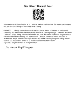 Ncu Library Research Paper
Reach Out with a question to the NCU Librarian. Explain your question and answer you received
and how that facilitated your used of the NCU Library.
On 11/03/17 I verbally communicated with Taylor Duncan. She is a Librarian at Northcentral
University. We talked about our experience as a librarian. Several years ago, I worked at Savannah
Technical College library. I was a Librarian for two years. Savannah Technical College Library is
very similar to a Public Library and North Central Library is completely online. Taylor is an
Instructional design librarian. She helps students and the NCU faculty integrates library in their
courses. She provided me with a lot of information about the NCU library.
My week 4 assignment have an example on how
... Get more on HelpWriting.net ...
 