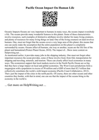 Pacific Ocean Impact On Human Life
Oceanic Impacts Oceans are very important to humans in many ways, the oceans impact everybody
s life. The oceans provide many wonderful features to this planet. Some of these characteristics
involve resources, such examples of distinctive attributes involve shelter for many living creatures,
and plenty of resources for many living things on land. One of the living creatures on land involves
humans. One, must not forget that the oceans cover a very large area of this planet, this means that
one can easily make the assumption that the entire population on this planet is completely
surrounded by oceans. Oceans affect all humans, one way or another, ocean are the life line of the
planet and humankind (Protect Planet Ocean, 2010). The impact of... Show more content on
Helpwriting.net ...
As mentioned earlier, it provides many jobs in the shipping industry. One must not forget other
important resources the ocean provides, some of these involve food, from fish, transportation for
shipping and traveling, minerals, and tourism. These can clearly affect local economies in many
ways. The economical support that local markets receive in the North Pacific Ocean are so big
that they have a large impact on local and global economies. The West Coast jurisdictions form a
megaregion with a population in excess of 50 million and a GDP of more than $2.5 trillion that
collectively constitutes the world s sixth largest economy (Pacific Coast Collaborative, 2012) .
That s just the impact of the cities in the north pacific. Of course, there are other oceans and other
countries they border, with that in mind, one can see that the impact of the oceans bring to the
economy in the world is
... Get more on HelpWriting.net ...
 