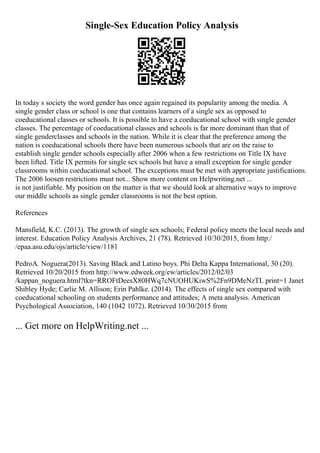 Single-Sex Education Policy Analysis
In today s society the word gender has once again regained its popularity among the media. A
single gender class or school is one that contains learners of a single sex as opposed to
coeducational classes or schools. It is possible to have a coeducational school with single gender
classes. The percentage of coeducational classes and schools is far more dominant than that of
single genderclasses and schools in the nation. While it is clear that the preference among the
nation is coeducational schools there have been numerous schools that are on the raise to
establish single gender schools especially after 2006 when a few restrictions on Title IX have
been lifted. Title IX permits for single sex schools but have a small exception for single gender
classrooms within coeducational school. The exceptions must be met with appropriate justifications.
The 2006 loosen restrictions must not... Show more content on Helpwriting.net ...
is not justifiable. My position on the matter is that we should look at alternative ways to improve
our middle schools as single gender classrooms is not the best option.
References
Mansfield, K.C. (2013). The growth of single sex schools; Federal policy meets the local needs and
interest. Education Policy Analysis Archives, 21 (78). Retrieved 10/30/2015, from http:/
/epaa.asu.edu/ojs/article/view/1181
PedroA. Noguera(2013). Saving Black and Latino boys. Phi Delta Kappa International, 30 (20).
Retrieved 10/20/2015 from http://www.edweek.org/ew/articles/2012/02/03
/kappan_noguera.html?tkn=RROFtDeesX80HWq7cNUOHUKiwS%2Fn9DMeNzTL print=1 Janet
Shibley Hyde; Carlie M. Allison; Erin Pahlke. (2014). The effects of single sex compared with
coeducational schooling on students performance and attitudes; A meta analysis. American
Psychological Association, 140 (1042 1072). Retrieved 10/30/2015 from
... Get more on HelpWriting.net ...
 