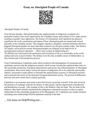Essay on Aboriginal People of Canada
Aboriginal People of Canada
Over the past decades, Aboriginal people (the original people or indigenous occupants of a
particular country), have been oppressed by the Canadian society and continue to live under racism
resulting in gender/ class oppression. The history of Colonialism, and Capitalism has played a
significant role in the construction and impact of how Aborignal people are treated and viewed
presently in the Canadian society. The struggles, injustices, prejudice, and discrimination that have
plagued Aboriginal peoples for more than three centuries are still grim realities today. The failures
of Canada s racist policies toward Aboriginal peoples are reflected in the high levels of
unemployment and poor education. ... Show more content on Helpwriting.net ...
The British were interested in the production and circulation of fur as a commodity in the world
market and were in need of labor. The Indians were the only available source of skilled labor, so
they became part of the production process.
From Colonialization, Capitalism came which resulted in the disintegration of communal and
egalitarian societies that the indigenous created, which in turn, became the exploited labor force in
the commodity production. European ethnocentrism and racism also affected patterns of Aboriginal
socialization. Since most whites viewed all aspects of indigenous life to be culturally and morally
inferior, missionaries made efforts to eliminate the egalitarianism customs of Aboriginal societies
and to promote the norms of the dominant European patriarchal society. The perceived differences
between men and women led to cultural genocide.
Capitalism is an economic and social system that focuses on pursuit of profit. It has also involved
the presence of exchange of goods for money or other goods, and the organization of production
and distribution of goods . One example of this is the Hudson s Bay fur trade. The fur trade of the
Hudson s Bay basin initially transformed the indigenous communal societies in order to exploit
Indian labor in the commodity production of fur (Bourgeault, 41). Capitalism uses market relations
(including class relationship) #8230;Capitalism centered in the Red
... Get more on HelpWriting.net ...
 