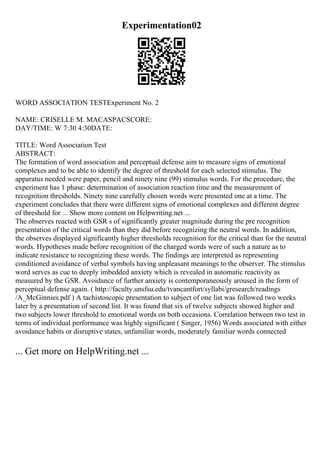 Experimentation02
WORD ASSOCIATION TESTExperiment No. 2
NAME: CRISELLE M. MACASPACSCORE:
DAY/TIME: W 7:30 4:30DATE:
TITLE: Word Association Test
ABSTRACT:
The formation of word association and perceptual defense aim to measure signs of emotional
complexes and to be able to identify the degree of threshold for each selected stimulus. The
apparatus needed were paper, pencil and ninety nine (99) stimulus words. For the procedure, the
experiment has 1 phase: determination of association reaction time and the measurement of
recognition thresholds. Ninety nine carefully chosen words were presented one at a time. The
experiment concludes that there were different signs of emotional complexes and different degree
of threshold for ... Show more content on Helpwriting.net ...
The observes reacted with GSR s of significantly greater magnitude during the pre recognition
presentation of the critical words than they did before recognizing the neutral words. In addition,
the observes displayed significantly higher thresholds recognition for the critical than for the neutral
words. Hypotheses made before recognition of the charged words were of such a nature as to
indicate resistance to recognizing these words. The findings are interpreted as representing
conditioned avoidance of verbal symbols having unpleasant meanings to the observer. The stimulus
word serves as cue to deeply imbedded anxiety which is revealed in automatic reactivity as
measured by the GSR. Avoidance of further anxiety is contemporaneously aroused in the form of
perceptual defense again. ( http://faculty.unsfsu.edu/tvancantfort/syllabi/gresearch/readings
/A_McGinnies.pdf ) A tachistoscopic presentation to subject of one list was followed two weeks
later by a presentation of second list. It was found that six of twelve subjects showed higher and
two subjects lower threshold to emotional words on both occasions. Correlation between two test in
terms of individual performance was highly significant ( Singer, 1956) Words associated with either
avoidance habits or disruptive states, unfamiliar words, moderately familiar words connected
... Get more on HelpWriting.net ...
 